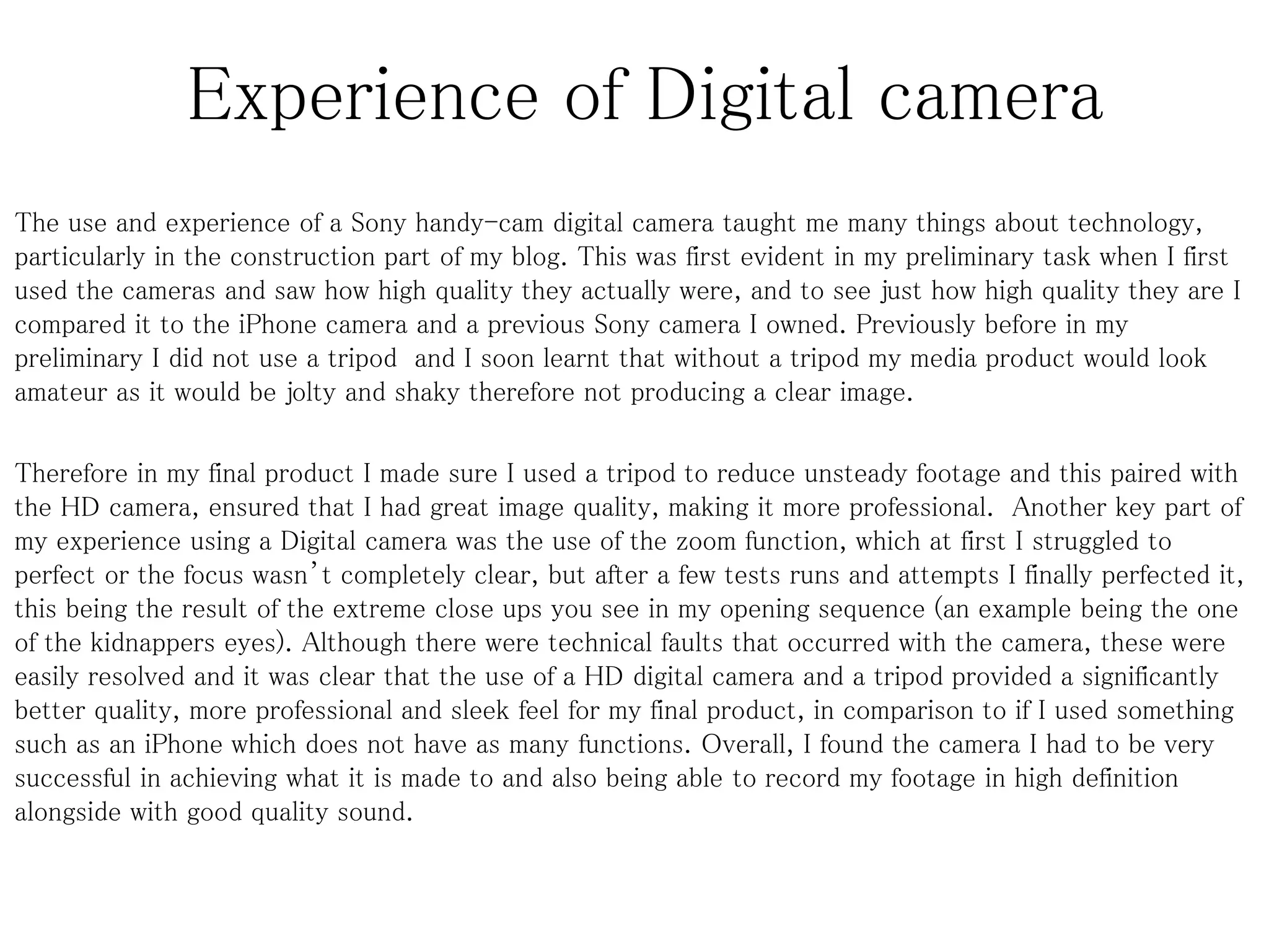 Experience of Digital camera
The use and experience of a Sony handy-cam digital camera taught me many things about technology,
particularly in the construction part of my blog. This was first evident in my preliminary task when I first
used the cameras and saw how high quality they actually were, and to see just how high quality they are I
compared it to the iPhone camera and a previous Sony camera I owned. Previously before in my
preliminary I did not use a tripod and I soon learnt that without a tripod my media product would look
amateur as it would be jolty and shaky therefore not producing a clear image.
Therefore in my final product I made sure I used a tripod to reduce unsteady footage and this paired with
the HD camera, ensured that I had great image quality, making it more professional. Another key part of
my experience using a Digital camera was the use of the zoom function, which at first I struggled to
perfect or the focus wasn’t completely clear, but after a few tests runs and attempts I finally perfected it,
this being the result of the extreme close ups you see in my opening sequence (an example being the one
of the kidnappers eyes). Although there were technical faults that occurred with the camera, these were
easily resolved and it was clear that the use of a HD digital camera and a tripod provided a significantly
better quality, more professional and sleek feel for my final product, in comparison to if I used something
such as an iPhone which does not have as many functions. Overall, I found the camera I had to be very
successful in achieving what it is made to and also being able to record my footage in high definition
alongside with good quality sound.
 