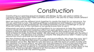 Construction
Constructing our opening sequence began with filming. To film, we used a variety of
cameras such as hand held video cameras and DSLR’s. We did this to help create different
effects for different scenes.
Next we had to edit the different shots together to create the basis for our sequence. For
this we used final cut pro. This editing software is professional and helped us to make our
opening sequence look professional. The editing software can be a challenge to use at
times but luckily one of the members of our group knows how to use it.
Afterwards we had to add effects and transitions to our sequence to help the continuity
and to create the dark and mysterious effect we were going for. On a lot of the shots we
added a dark boarder to keep the claustrophobic theme and added a red tint to the
shots of blood to make them look darker. We also kept our jump cuts simple with the effect
‘fade to colour’, this allowed us to create a chaotic title sequence but didn’t make it jump
around too much and look too fast paced.
We then finished off our sequence with music and sound effects. We chose the song ‘Ain’t
gonna drown’ by Elle King because it sounded mysterious and the lyrics fit perfectly with
the narrative of our film. We tired to sync the lyrics up with the shots on screen to help with
the narrative. For sound effects, we used the ones provided on final cut pro and found an
ambient piece, sounds of waves in the water and the sound of a camera flashing. We
used these to help the audience to understand what was happening in certain parts of the
sequence. These sounds also helped to set the location of the film, such as the water
sounds in the scene with the swimming pool.
 