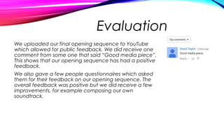 Evaluation
We uploaded our final opening sequence to YouTube
which allowed for public feedback. We did receive one
comment from some one that said “Good media piece”.
This shows that our opening sequence has had a positive
feedback.
We also gave a few people questionnaires which asked
them for their feedback on our opening sequence. The
overall feedback was positive but we did receive a few
improvements, for example composing our own
soundtrack.
 