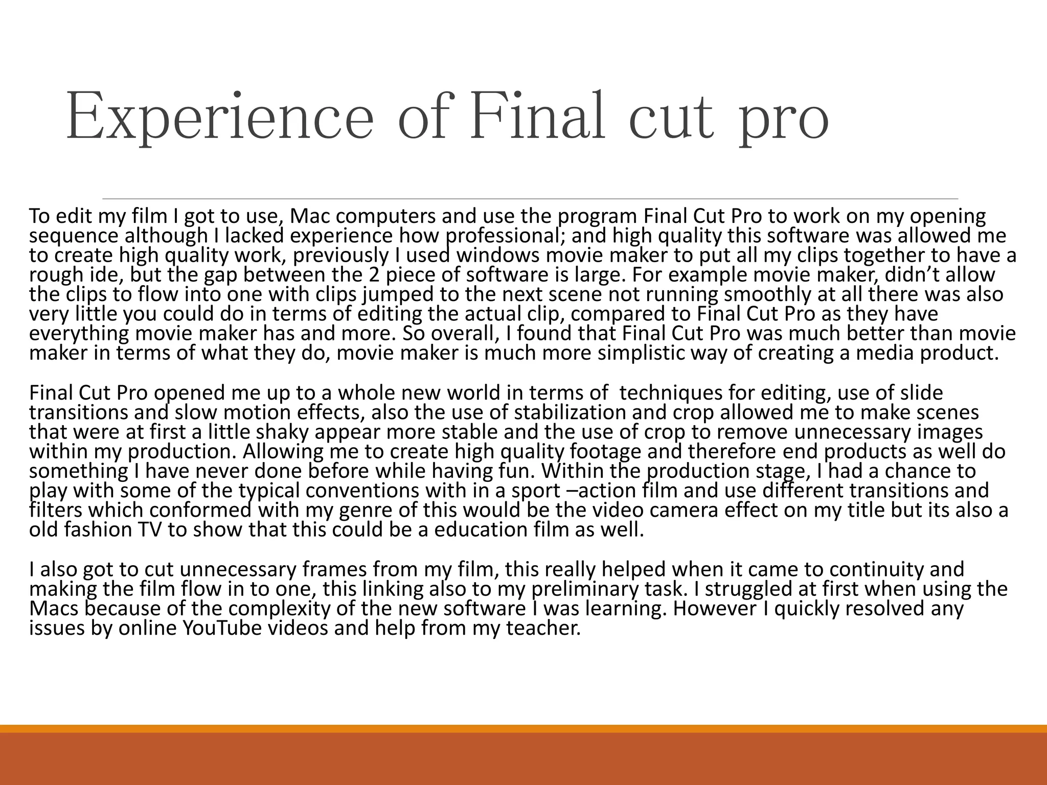 Experience of Final cut pro
To edit my film I got to use, Mac computers and use the program Final Cut Pro to work on my opening
sequence although I lacked experience how professional; and high quality this software was allowed me
to create high quality work, previously I used windows movie maker to put all my clips together to have a
rough ide, but the gap between the 2 piece of software is large. For example movie maker, didn’t allow
the clips to flow into one with clips jumped to the next scene not running smoothly at all there was also
very little you could do in terms of editing the actual clip, compared to Final Cut Pro as they have
everything movie maker has and more. So overall, I found that Final Cut Pro was much better than movie
maker in terms of what they do, movie maker is much more simplistic way of creating a media product.
Final Cut Pro opened me up to a whole new world in terms of techniques for editing, use of slide
transitions and slow motion effects, also the use of stabilization and crop allowed me to make scenes
that were at first a little shaky appear more stable and the use of crop to remove unnecessary images
within my production. Allowing me to create high quality footage and therefore end products as well do
something I have never done before while having fun. Within the production stage, I had a chance to
play with some of the typical conventions with in a sport –action film and use different transitions and
filters which conformed with my genre of this would be the video camera effect on my title but its also a
old fashion TV to show that this could be a education film as well.
I also got to cut unnecessary frames from my film, this really helped when it came to continuity and
making the film flow in to one, this linking also to my preliminary task. I struggled at first when using the
Macs because of the complexity of the new software I was learning. However I quickly resolved any
issues by online YouTube videos and help from my teacher.
 