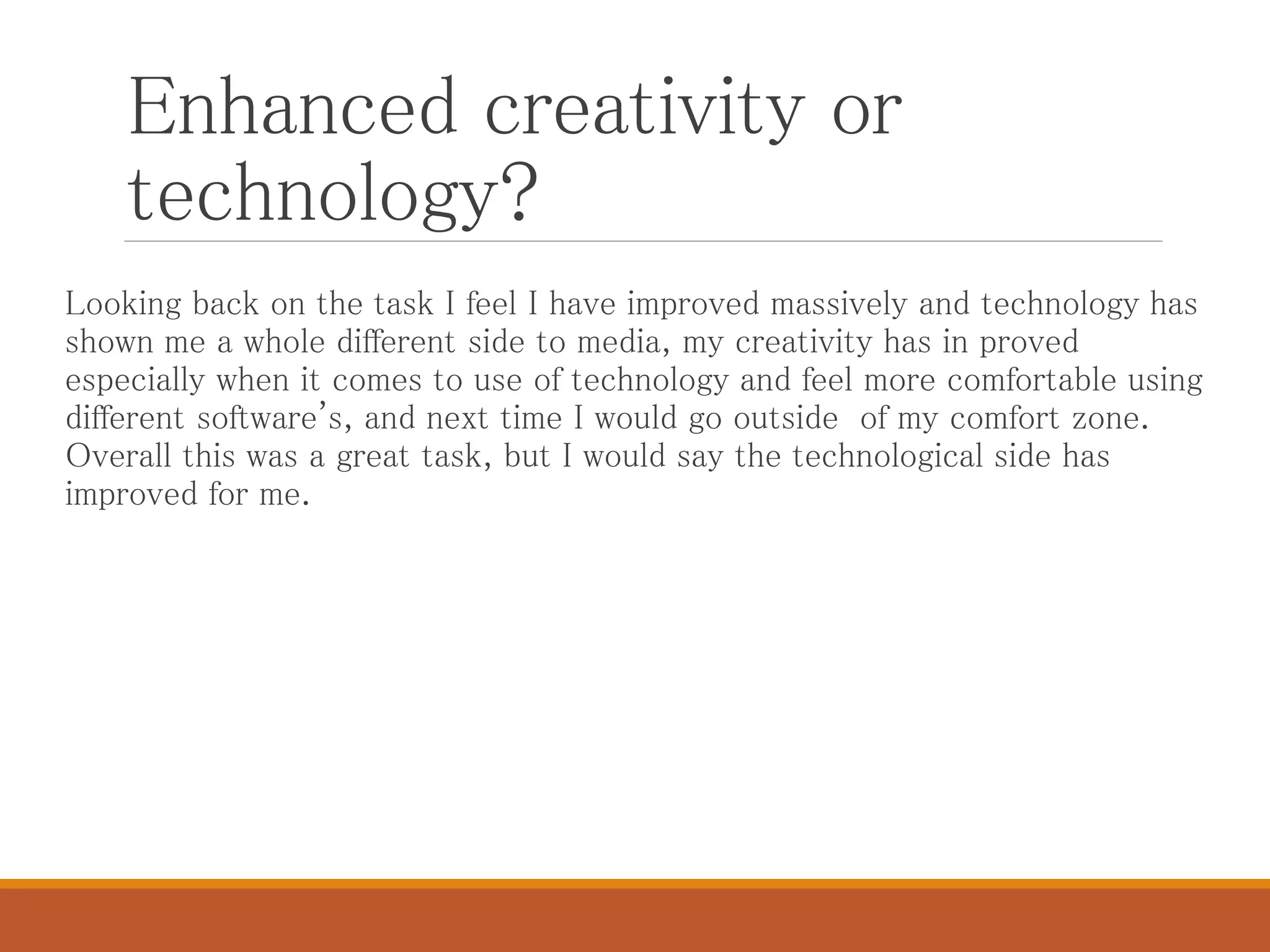 Enhanced creativity or
technology?
Looking back on the task I feel I have improved massively and technology has
shown me a whole different side to media, my creativity has in proved
especially when it comes to use of technology and feel more comfortable using
different software's, and next time I would go outside of my comfort zone.
Overall this was a great task, but I would say the technological side has
improved for me.
 