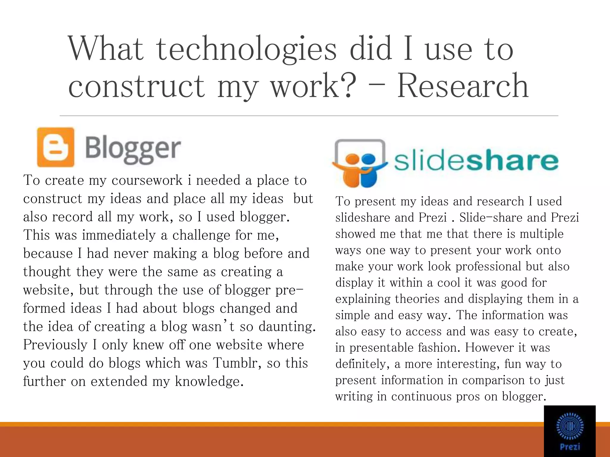 What technologies did I use to
construct my work? - Research
To create my coursework i needed a place to
construct my ideas and place all my ideas but
also record all my work, so I used blogger.
This was immediately a challenge for me,
because I had never making a blog before and
thought they were the same as creating a
website, but through the use of blogger pre-
formed ideas I had about blogs changed and
the idea of creating a blog wasn’t so daunting.
Previously I only knew off one website where
you could do blogs which was Tumblr, so this
further on extended my knowledge.
To present my ideas and research I used
slideshare and Prezi . Slide-share and Prezi
showed me that me that there is multiple
ways one way to present your work onto
make your work look professional but also
display it within a cool it was good for
explaining theories and displaying them in a
simple and easy way. The information was
also easy to access and was easy to create,
in presentable fashion. However it was
definitely, a more interesting, fun way to
present information in comparison to just
writing in continuous pros on blogger.
 
