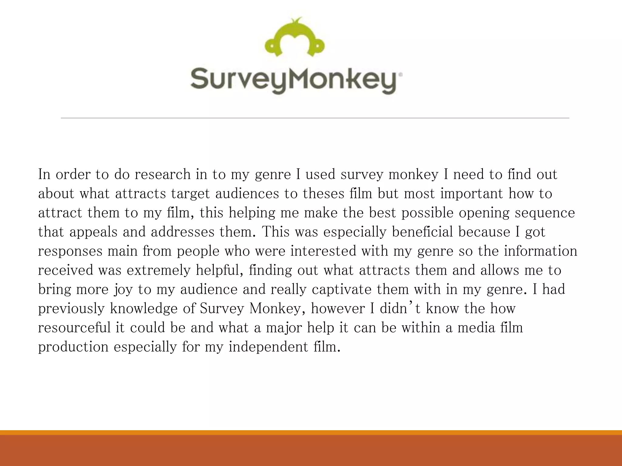 In order to do research in to my genre I used survey monkey I need to find out
about what attracts target audiences to theses film but most important how to
attract them to my film, this helping me make the best possible opening sequence
that appeals and addresses them. This was especially beneficial because I got
responses main from people who were interested with my genre so the information
received was extremely helpful, finding out what attracts them and allows me to
bring more joy to my audience and really captivate them with in my genre. I had
previously knowledge of Survey Monkey, however I didn’t know the how
resourceful it could be and what a major help it can be within a media film
production especially for my independent film.
 