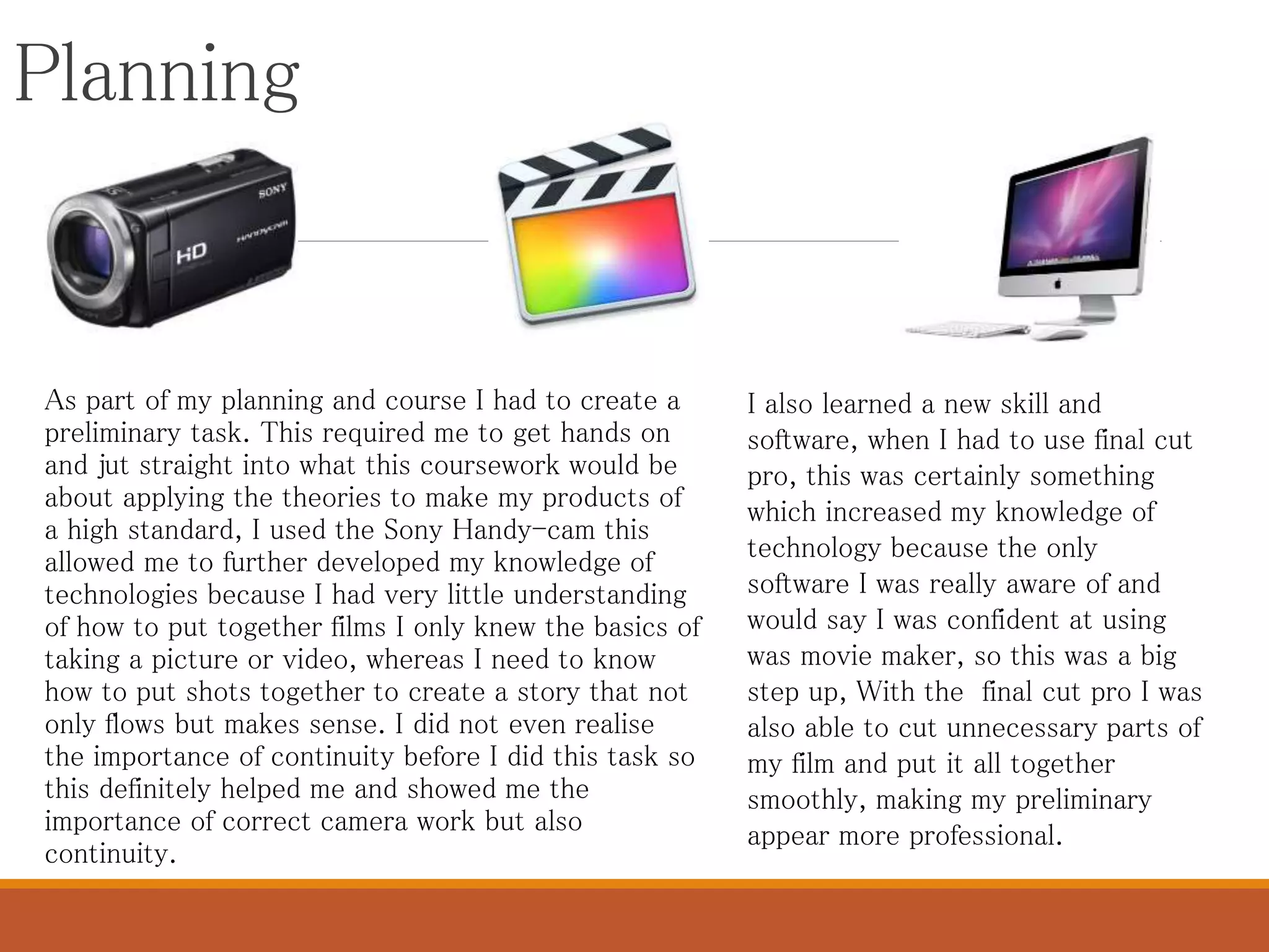 Planning
As part of my planning and course I had to create a
preliminary task. This required me to get hands on
and jut straight into what this coursework would be
about applying the theories to make my products of
a high standard, I used the Sony Handy-cam this
allowed me to further developed my knowledge of
technologies because I had very little understanding
of how to put together films I only knew the basics of
taking a picture or video, whereas I need to know
how to put shots together to create a story that not
only flows but makes sense. I did not even realise
the importance of continuity before I did this task so
this definitely helped me and showed me the
importance of correct camera work but also
continuity.
I also learned a new skill and
software, when I had to use final cut
pro, this was certainly something
which increased my knowledge of
technology because the only
software I was really aware of and
would say I was confident at using
was movie maker, so this was a big
step up, With the final cut pro I was
also able to cut unnecessary parts of
my film and put it all together
smoothly, making my preliminary
appear more professional.
 