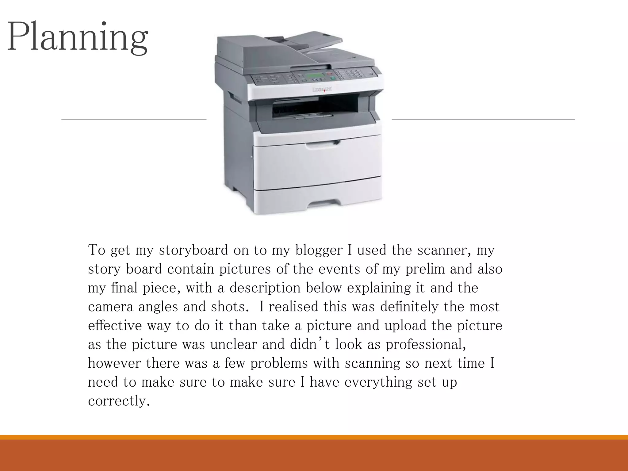 Planning
To get my storyboard on to my blogger I used the scanner, my
story board contain pictures of the events of my prelim and also
my final piece, with a description below explaining it and the
camera angles and shots. I realised this was definitely the most
effective way to do it than take a picture and upload the picture
as the picture was unclear and didn’t look as professional,
however there was a few problems with scanning so next time I
need to make sure to make sure I have everything set up
correctly.
 