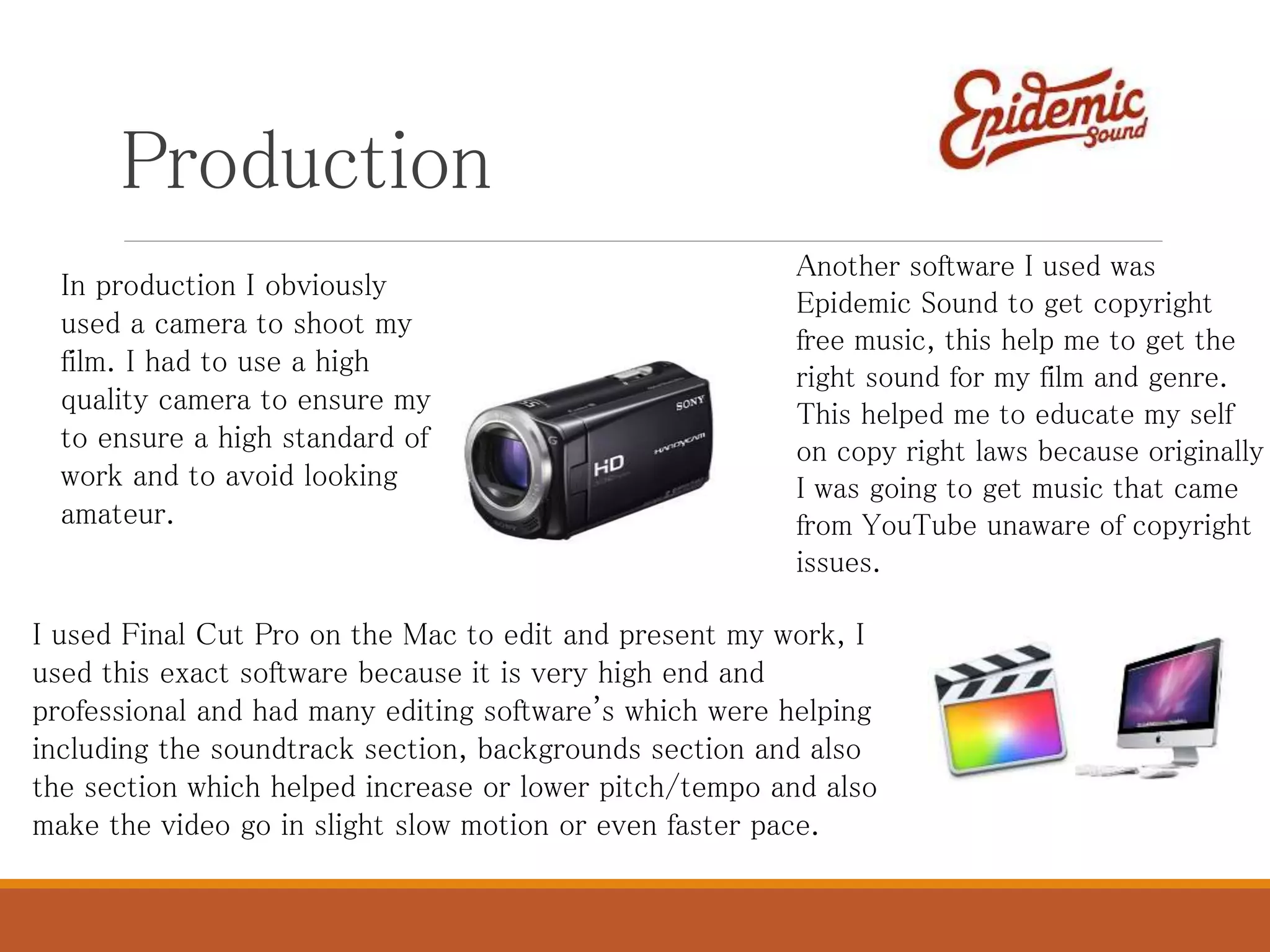 Production
In production I obviously
used a camera to shoot my
film. I had to use a high
quality camera to ensure my
to ensure a high standard of
work and to avoid looking
amateur.
I used Final Cut Pro on the Mac to edit and present my work, I
used this exact software because it is very high end and
professional and had many editing software's which were helping
including the soundtrack section, backgrounds section and also
the section which helped increase or lower pitch/tempo and also
make the video go in slight slow motion or even faster pace.
Another software I used was
Epidemic Sound to get copyright
free music, this help me to get the
right sound for my film and genre.
This helped me to educate my self
on copy right laws because originally
I was going to get music that came
from YouTube unaware of copyright
issues.
 