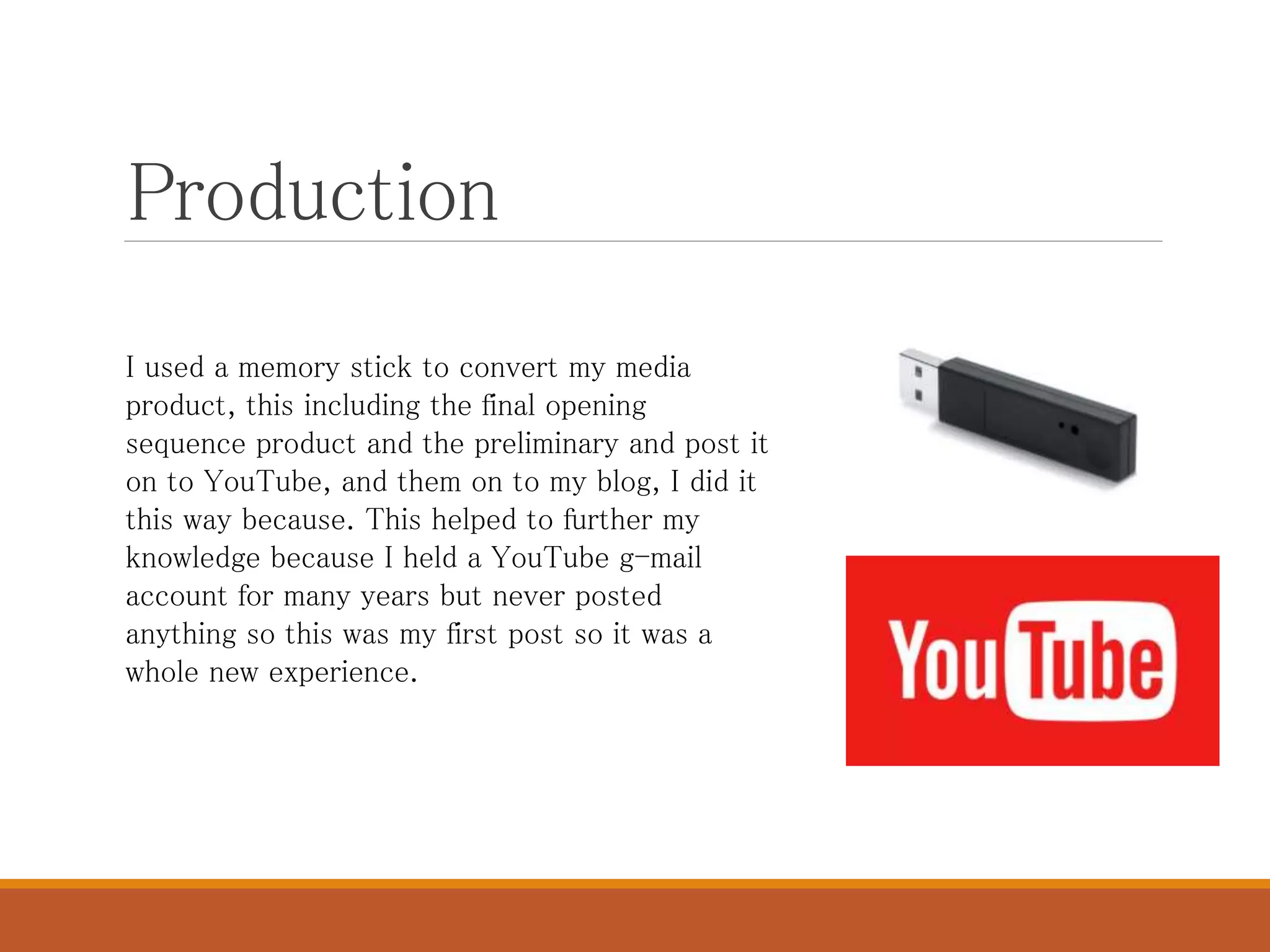 Production
I used a memory stick to convert my media
product, this including the final opening
sequence product and the preliminary and post it
on to YouTube, and them on to my blog, I did it
this way because. This helped to further my
knowledge because I held a YouTube g-mail
account for many years but never posted
anything so this was my first post so it was a
whole new experience.
 