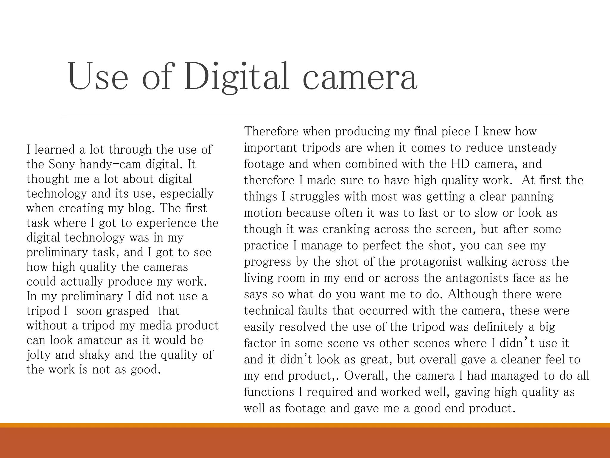 Use of Digital camera
I learned a lot through the use of
the Sony handy-cam digital. It
thought me a lot about digital
technology and its use, especially
when creating my blog. The first
task where I got to experience the
digital technology was in my
preliminary task, and I got to see
how high quality the cameras
could actually produce my work.
In my preliminary I did not use a
tripod I soon grasped that
without a tripod my media product
can look amateur as it would be
jolty and shaky and the quality of
the work is not as good.
Therefore when producing my final piece I knew how
important tripods are when it comes to reduce unsteady
footage and when combined with the HD camera, and
therefore I made sure to have high quality work. At first the
things I struggles with most was getting a clear panning
motion because often it was to fast or to slow or look as
though it was cranking across the screen, but after some
practice I manage to perfect the shot, you can see my
progress by the shot of the protagonist walking across the
living room in my end or across the antagonists face as he
says so what do you want me to do. Although there were
technical faults that occurred with the camera, these were
easily resolved the use of the tripod was definitely a big
factor in some scene vs other scenes where I didn’t use it
and it didn't look as great, but overall gave a cleaner feel to
my end product,. Overall, the camera I had managed to do all
functions I required and worked well, gaving high quality as
well as footage and gave me a good end product.
 