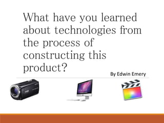 What have you learned
about technologies from
the process of
constructing this
product? By Edwin Emery
 