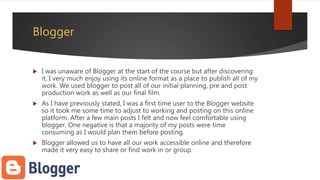 Blogger
 I was unaware of Blogger at the start of the course but after discovering
it, I very much enjoy using its online format as a place to publish all of my
work. We used blogger to post all of our initial planning, pre and post
production work as well as our final film.
 As I have previously stated, I was a first time user to the Blogger website
so it took me some time to adjust to working and posting on this online
platform. After a few main posts I felt and now feel comfortable using
blogger. One negative is that a majority of my posts were time
consuming as I would plan them before posting.
 Blogger allowed us to have all our work accessible online and therefore
made it very easy to share or find work in or group.
 