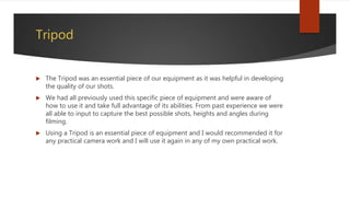 Tripod
 The Tripod was an essential piece of our equipment as it was helpful in developing
the quality of our shots.
 We had all previously used this specific piece of equipment and were aware of
how to use it and take full advantage of its abilities. From past experience we were
all able to input to capture the best possible shots, heights and angles during
filming.
 Using a Tripod is an essential piece of equipment and I would recommended it for
any practical camera work and I will use it again in any of my own practical work.
 
