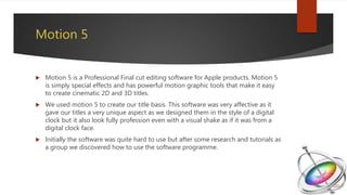 Motion 5
 Motion 5 is a Professional Final cut editing software for Apple products. Motion 5
is simply special effects and has powerful motion graphic tools that make it easy
to create cinematic 2D and 3D titles.
 We used motion 5 to create our title basis. This software was very affective as it
gave our titles a very unique aspect as we designed them in the style of a digital
clock but it also look fully profession even with a visual shake as if it was from a
digital clock face.
 Initially the software was quite hard to use but after some research and tutorials as
a group we discovered how to use the software programme.
 