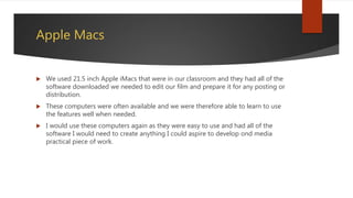 Apple Macs
 We used 21.5 inch Apple iMacs that were in our classroom and they had all of the
software downloaded we needed to edit our film and prepare it for any posting or
distribution.
 These computers were often available and we were therefore able to learn to use
the features well when needed.
 I would use these computers again as they were easy to use and had all of the
software I would need to create anything I could aspire to develop ond media
practical piece of work.
 