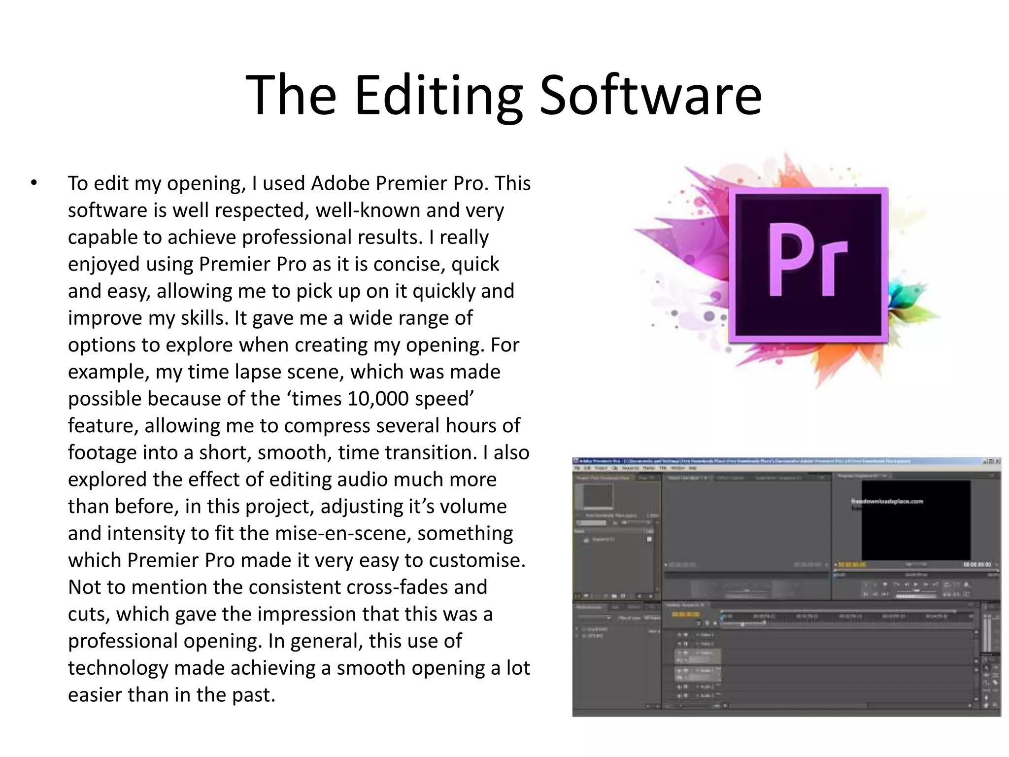 The Editing Software
• To edit my opening, I used Adobe Premier Pro. This
software is well respected, well-known and very
capable to achieve professional results. I really
enjoyed using Premier Pro as it is concise, quick
and easy, allowing me to pick up on it quickly and
improve my skills. It gave me a wide range of
options to explore when creating my opening. For
example, my time lapse scene, which was made
possible because of the ‘times 10,000 speed’
feature, allowing me to compress several hours of
footage into a short, smooth, time transition. I also
explored the effect of editing audio much more
than before, in this project, adjusting it’s volume
and intensity to fit the mise-en-scene, something
which Premier Pro made it very easy to customise.
Not to mention the consistent cross-fades and
cuts, which gave the impression that this was a
professional opening. In general, this use of
technology made achieving a smooth opening a lot
easier than in the past.
 