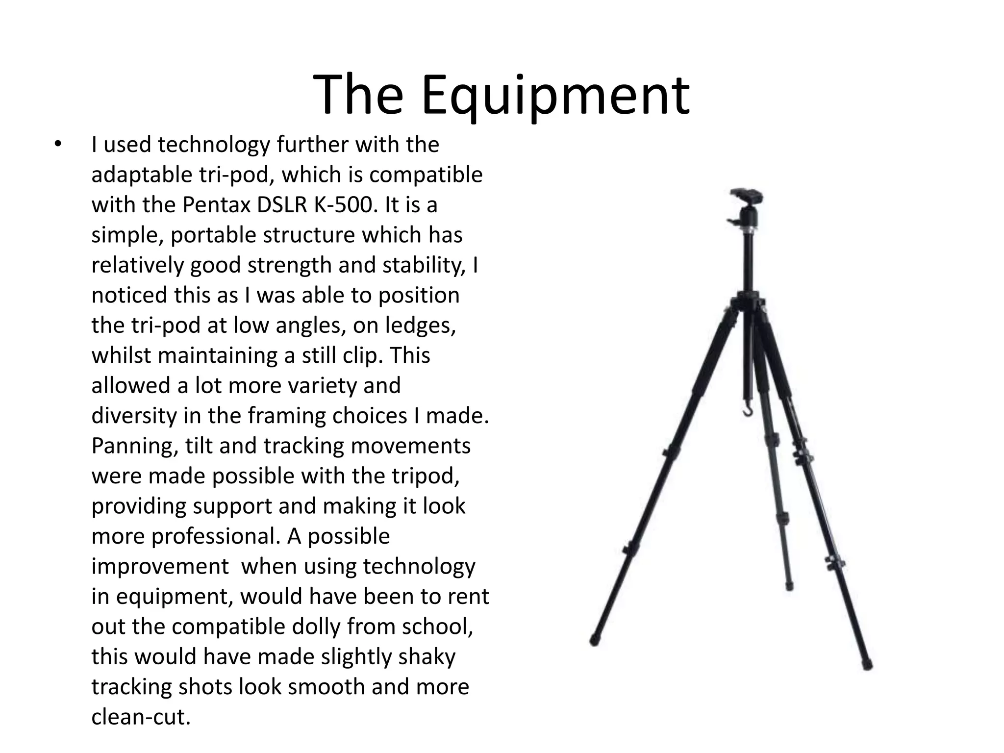 The Equipment
• I used technology further with the
adaptable tri-pod, which is compatible
with the Pentax DSLR K-500. It is a
simple, portable structure which has
relatively good strength and stability, I
noticed this as I was able to position
the tri-pod at low angles, on ledges,
whilst maintaining a still clip. This
allowed a lot more variety and
diversity in the framing choices I made.
Panning, tilt and tracking movements
were made possible with the tripod,
providing support and making it look
more professional. A possible
improvement when using technology
in equipment, would have been to rent
out the compatible dolly from school,
this would have made slightly shaky
tracking shots look smooth and more
clean-cut.
 
