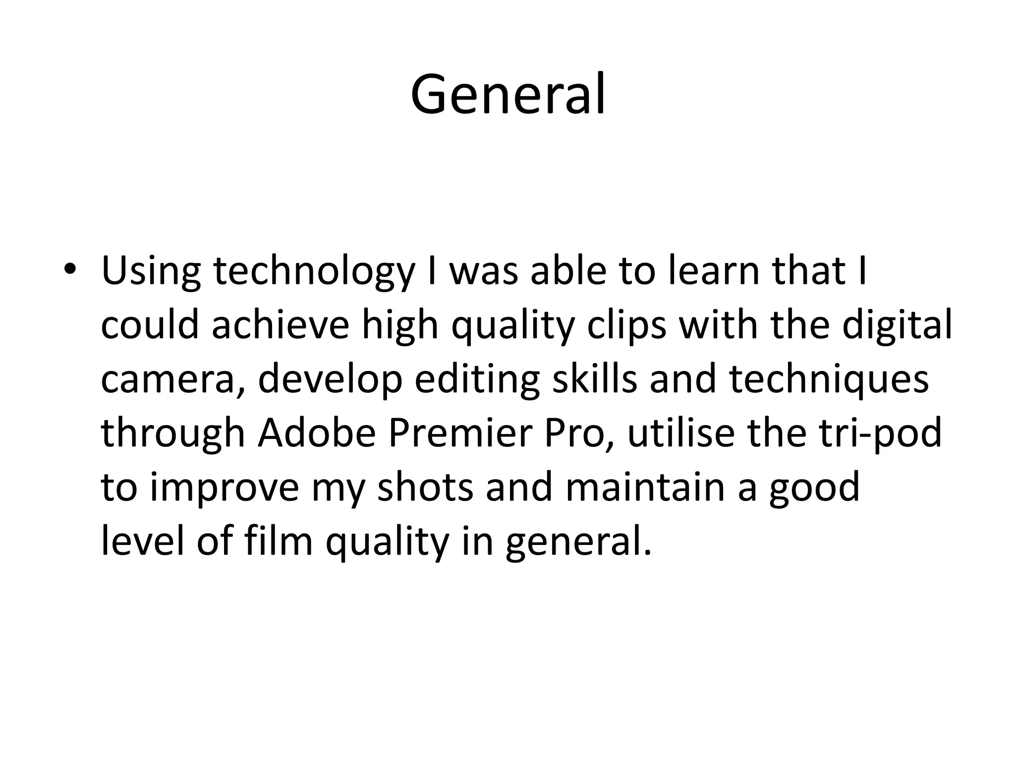 General
• Using technology I was able to learn that I
could achieve high quality clips with the digital
camera, develop editing skills and techniques
through Adobe Premier Pro, utilise the tri-pod
to improve my shots and maintain a good
level of film quality in general.
 