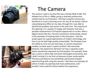 The Camera
• The camera I used in my final film was a Pentax DSLR K-500. This
allowed me to film in 1080p, giving a relati...