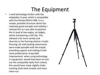 The Equipment
• I used technology further with the
adaptable tri-pod, which is compatible
with the Pentax DSLR K-500. It is a
simple, portable structure which has
relatively good strength and stability, I
noticed this as I was able to position
the tri-pod at low angles, on ledges,
whilst maintaining a still clip. This
allowed a lot more variety and
diversity in the framing choices I made.
Panning, tilt and tracking movements
were made possible with the tripod,
providing support and making it look
more professional. A possible
improvement when using technology
in equipment, would have been to rent
out the compatible dolly from school,
this would have made slightly shaky
tracking shots look smooth and more
clean-cut.
 
