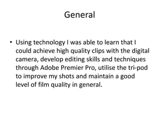General
• Using technology I was able to learn that I
could achieve high quality clips with the digital
camera, develop editing skills and techniques
through Adobe Premier Pro, utilise the tri-pod
to improve my shots and maintain a good
level of film quality in general.
 
