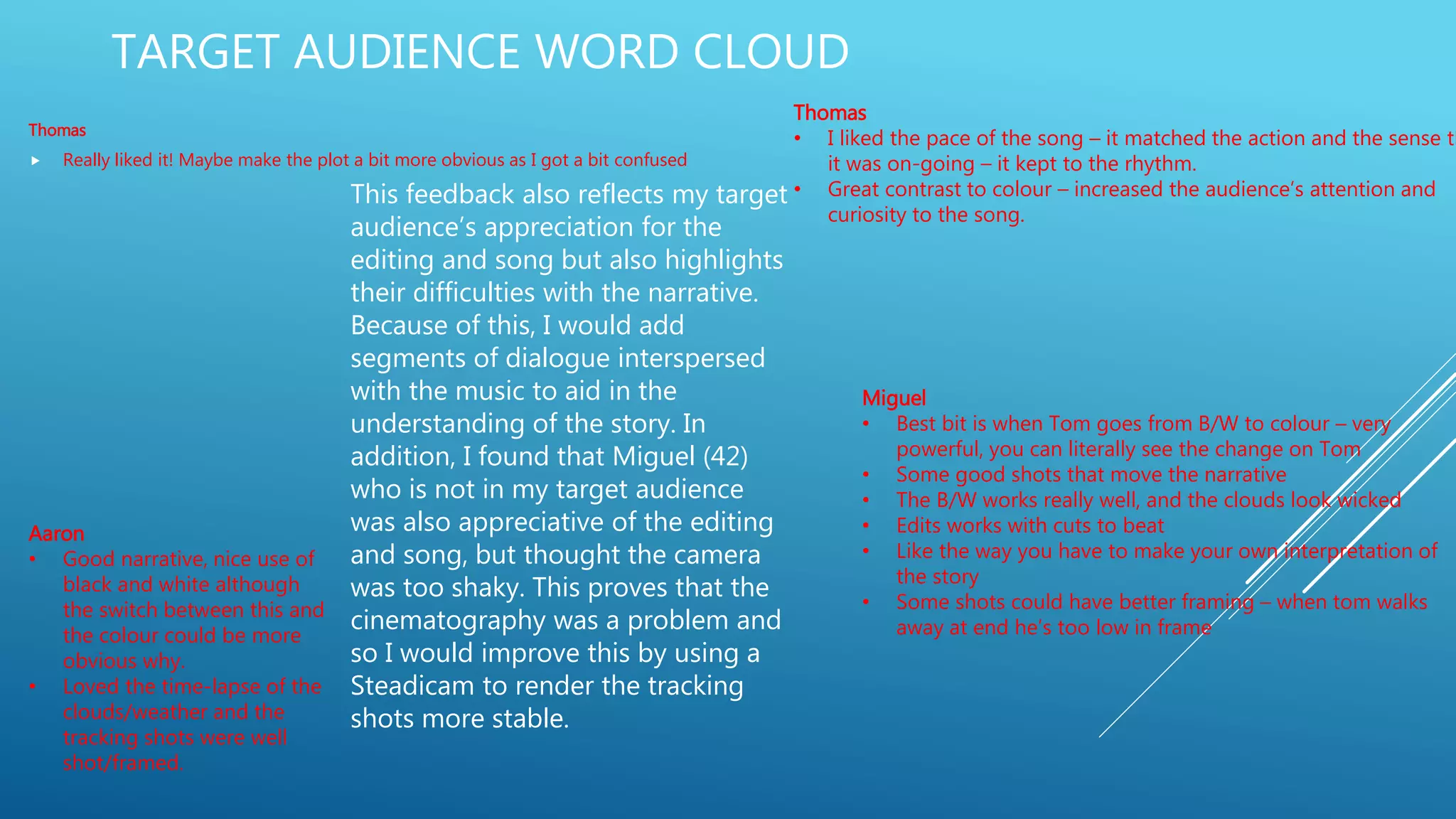 TARGET AUDIENCE WORD CLOUD
Thomas
 Really liked it! Maybe make the plot a bit more obvious as I got a bit confused
Thomas
• I liked the pace of the song – it matched the action and the sense th
it was on-going – it kept to the rhythm.
• Great contrast to colour – increased the audience’s attention and
curiosity to the song.
Miguel
• Best bit is when Tom goes from B/W to colour – very
powerful, you can literally see the change on Tom
• Some good shots that move the narrative
• The B/W works really well, and the clouds look wicked
• Edits works with cuts to beat
• Like the way you have to make your own interpretation of
the story
• Some shots could have better framing – when tom walks
away at end he’s too low in frame
Aaron
• Good narrative, nice use of
black and white although
the switch between this and
the colour could be more
obvious why.
• Loved the time-lapse of the
clouds/weather and the
tracking shots were well
shot/framed.
This feedback also reflects my target
audience’s appreciation for the
editing and song but also highlights
their difficulties with the narrative.
Because of this, I would add
segments of dialogue interspersed
with the music to aid in the
understanding of the story. In
addition, I found that Miguel (42)
who is not in my target audience
was also appreciative of the editing
and song, but thought the camera
was too shaky. This proves that the
cinematography was a problem and
so I would improve this by using a
Steadicam to render the tracking
shots more stable.
 