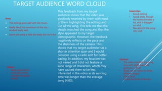 TARGET AUDIENCE WORD CLOUD
Anna
 The editing goes well with the music,
 Really liked the transitions of the sky –
worked really well.
 Some bits were a little bit shaky but not a lot
Gideon
• Really good shots
• Confused on the
concept but good
overall
Harrison
• The video matched the song
very well, slight paranoia
going on in both
• Great use of colour to show
different stages
• Good story
• Loved the shots of the sky
Maximilian
• Good editing
• Good shots though
the camera shakes a
lot, and it dragged
on a bit
• Narrative fit the song
very well
This feedback from my target
audience shows that the video was
positively received by them with most
of them highlighting the editing and
use of the song. This tells me that the
visuals matched the song and that the
style appealed to my target
demographic. However, the feedback
negatively reflects on the pace and
the shakiness of the camera. This
shows that my target audience has a
shorter attention span and I would
consider using a radio edit for better
pacing. In addition, my location was
not varied and I did not feature a
wide range of characters, which may
have caused them to be less
interested in the video as its running
time was longer than the average
song (4:00).
 