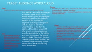 TARGET AUDIENCE WORD CLOUD
Thomas
 Really liked it! Maybe make the plot a bit more obvious as I got a bit confused
Thomas
• I liked the pace of the song – it matched the action and the sense th
it was on-going – it kept to the rhythm.
• Great contrast to colour – increased the audience’s attention and
curiosity to the song.
Miguel
• Best bit is when Tom goes from B/W to colour – very
powerful, you can literally see the change on Tom
• Some good shots that move the narrative
• The B/W works really well, and the clouds look wicked
• Edits works with cuts to beat
• Like the way you have to make your own interpretation of
the story
• Some shots could have better framing – when tom walks
away at end he’s too low in frame
Aaron
• Good narrative, nice use of
black and white although
the switch between this and
the colour could be more
obvious why.
• Loved the time-lapse of the
clouds/weather and the
tracking shots were well
shot/framed.
This feedback also reflects my target
audience’s appreciation for the
editing and song but also highlights
their difficulties with the narrative.
Because of this, I would add
segments of dialogue interspersed
with the music to aid in the
understanding of the story. In
addition, I found that Miguel (42)
who is not in my target audience
was also appreciative of the editing
and song, but thought the camera
was too shaky. This proves that the
cinematography was a problem and
so I would improve this by using a
Steadicam to render the tracking
shots more stable.
 