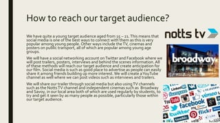 How to reach our target audience?
We have quite a young target audience aged from 15 – 21.This means that
social media is one of the best ways to connect with them as this is very
popular among young people. Other ways include theTV, cinemas and
posters on public transport, all of which are popular among young age
groups.
We will have a social networking account onTwitter and Facebook where we
will post trailers, posters, interviews and behind the scenes information. All
of these methods will reach our target audience and create anticipation for
our film. Social media is such as good place to advertise as people can easily
share it among friends building up more interest.We will create aYouTube
channel as well where we can post videos such as interviews and trailers.
We will share our trailer through social media but also usingTV channels
such as the NottsTV channel and independent cinemas such as Broadway
and Savoy, in our local area both of which are used regularly by students, to
try and get it seen by as many people as possible, particularly those within
our target audience.
 