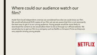 Where could our audience watch our
film?
Aside from local independent cinemas we considered how else we could show our film.
We would sell physical DVD copies of our film yet we are aware that this is not necessarily
the best way to get it to our young audience.Young people would be more likely to
download the content so we would allow them to do so through our official website.We
would also try to get our film to a company such as Netflix or Amazon Prime as these are
very popular among young people.
 