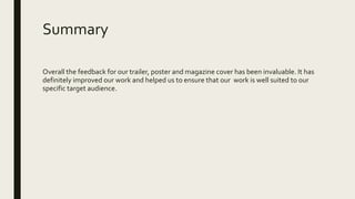 Summary
Overall the feedback for our trailer, poster and magazine cover has been invaluable. It has
definitely improved our work and helped us to ensure that our work is well suited to our
specific target audience.
 