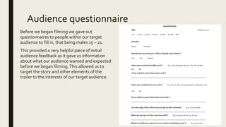 Audience questionnaire
Before we began filming we gave out
questionnaires to people within our target
audience to fill in, that being males 15 – 21.
This provided a very helpful piece of initial
audience feedback as it gave us information
about what our audience wanted and expected
before we began filming.This allowed us to
target the story and other elements of the
trailer to the interests of our target audience.
 