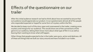 Effects of the questionnaire on our
trailer
After this initial audience research we had to think about how we wanted to ensure that
out audience would appreciate our product. In our questionnaire almost all of the people
who responded expected or hoped for some form of mystery within the film.
We decided to keep much of the story open and unanswered in the trailer, creating some
mystery and intrigue for our audience.This would show one of the conventions of the
genre to our audience, letting them know more about what type of film it is as well as
leaving them wanting to know what will happen.
Other things that people expected to be in the trailer were guns, action and darkness. All
of these are things that we built our story around and have included in our trailer.
 