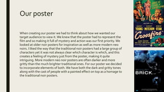 Our poster
When creating our poster we had to think about how we wanted our
target audience to view it.We knew that the poster had to represent the
film and so making it full of mystery and action was our first priority.We
looked at older noir posters for inspiration as well as more modern neo
noirs. I liked the way that the traditional noir posters had a large group of
characters yet it was not always clear which character is which, and this
creates a feeling of mystery just from the poster, making it quite
intriguing. More modern neo noir posters are often darker and more
gritty than the much brighter traditional ones. For our poster we decided
to incorporate elements of both.We have both the dark and gritty tones
along with the cast of people with a painted effect on top as a homage to
the traditional noir posters.
 