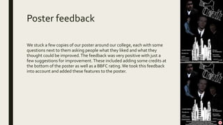 Poster feedback
We stuck a few copies of our poster around our college, each with some
questions next to them asking people what they liked and what they
thought could be improved.The feedback was very positive with just a
few suggestions for improvement.These included adding some credits at
the bottom of the poster as well as a BBFC rating.We took this feedback
into account and added these features to the poster.
 