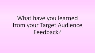 What have you learned
from your Target Audience
Feedback?
 