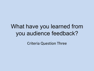 What have you learned from you audience feedback? Criteria Question Three 
