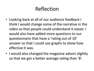 ReflectionLooking back at all of our audience feedback I think I would change some of the narrative in the video so that people could understand it easier. I would also have added more questions to our questionnaire that have a ‘rating out of 10’ answer so that I could use graphs to show how effective it was.I would also changed the magazine advert slightly so that we got a better average rating than ‘8’.