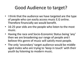 Good Audience to target?I think that the audience we have targeted are the type of people who can easily access music E.G online. Therefore financially we would benefit.16-25 year olds are the people who listen to the most music.Having the race and Socio-Economic Status being ‘any’ then we are broadening our range of people and I believe this genre of music will satisfy most people.The only ‘secondary’ target audience would be middle aged males who are trying to ‘keep in touch’ with their youth by listening to modern music.