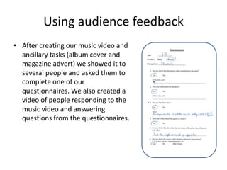 Using audience feedbackAfter creating our music video and ancillary tasks (album cover and magazine advert) we showed it to several people and asked them to complete one of our questionnaires. We also created a video of people responding to the music video and answering questions from the questionnaires. 