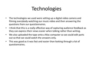 TechnologiesThe technologies we used were setting up a digital video camera and filming everybody watching our music video and then answering the questions from our questionnaires. I think that this is a really effective way of capturing audience feedback as they can express their views easier when talking rather than writing.We also uploaded the tape onto a Mac computer so we could edit parts out so that we could watch the answers only. This was good as it was fast and easier than looking through a lot of questionnaires.