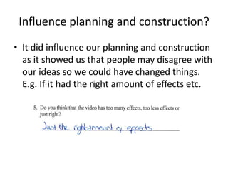 Influence planning and construction?It did influence our planning and construction as it showed us that people may disagree with our ideas so we could have changed things. E.g. If it had the right amount of effects etc.
