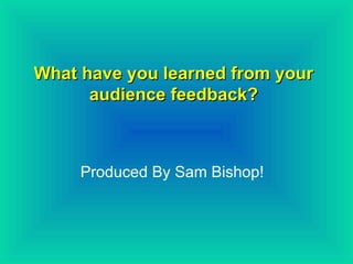 What have you learned from your audience feedback? Produced By Sam Bishop! 