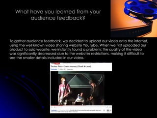 What have you learned from your audience feedback? To gather audience feedback, we decided to upload our video onto the internet, using the well known video sharing website YouTube. When we first uploaded our product to said website, we instantly found a problem; the quality of the video was significantly decreased due to the websites restrictions, making it difficult to see the smaller details included in our video. 