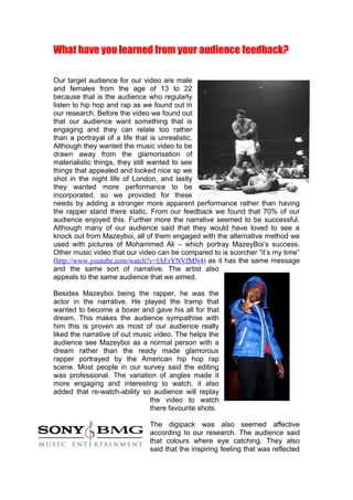 What have you learned from your audience feedback?

Our target audience for our video are male
and females from the age of 13 to 22
because that is the audience who regularly
listen to hip hop and rap as we found out in
our research. Before the video we found out
that our audience want something that is
engaging and they can relate too rather
than a portrayal of a life that is unrealistic.
Although they wanted the music video to be
drawn away from the glamorisation of
materialistic things, they still wanted to see
things that appealed and looked nice sp we
shot in the night life of London, and lastly
they wanted more performance to be
incorporated. so we provided for these
needs by adding a stronger more apparent performance rather than having
the rapper stand there static. From our feedback we found that 70% of our
audience enjoyed this. Further more the narrative seemed to be successful.
Although many of our audience said that they would have loved to see a
knock out from Mazeyboi, all of them engaged with the alternative method we
used with pictures of Mohammed Ali – which portray MazeyBoi’s success.
Other music video that our video can be compared to is scorcher “it’s my time”
(http://www.youtube.com/watch?v=lAErYNVfMN4) as it has the same message
and the same sort of narrative. The artist also
appeals to the same audience that we aimed.

Besides Mazeyboi being the rapper, he was the
actor in the narrative. He played the tramp that
wanted to become a boxer and gave his all for that
dream. This makes the audience sympathise with
him this is proven as most of our audience really
liked the narrative of out music video. The helps the
audience see Mazeyboi as a normal person with a
dream rather than the ready made glamorous
rapper portrayed by the American hip hop rap
scene. Most people in our survey said the editing
was professional. The variation of angles made it
more engaging and interesting to watch, it also
added that re-watch-ability so audience will replay
                                the video to watch
                                there favourite shots.

                               The digipack was also seemed affective
                               according to our research. The audience said
                               that colours where eye catching. They also
                               said that the inspiring feeling that was reflected
 