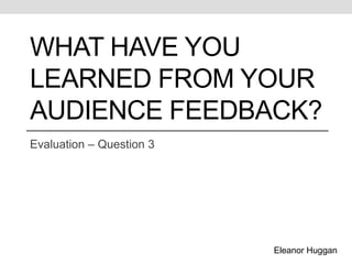 What have you learned from your audience feedback? Evaluation – Question 3 Eleanor Huggan 