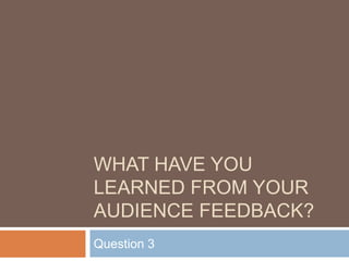 WHAT HAVE YOU
LEARNED FROM YOUR
AUDIENCE FEEDBACK?
Question 3
 