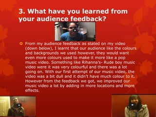 3. What have you learned from
your audience feedback?


 From my audience feedback as stated on my video
  (down below), I learnt that our audience like the colours
  and backgrounds we used however, they would want
  even more colours used to make it more like a pop
  music video. Something like Rihanna’s- Rude boy music
  video were it was very colourful and there was a lot
  going on. With our first attempt of our music video, the
  video was a bit dull and it didn’t have much colour to it.
  However from the feedback we got, we improved our
  music video a lot by adding in more locations and more
  effects.
 