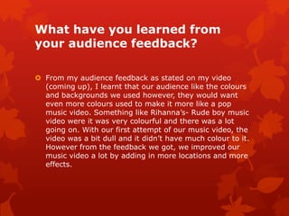 What have you learned from
your audience feedback?

 From my audience feedback as stated on my video
  (coming up), I learnt that our audience like the colours
  and backgrounds we used however, they would want
  even more colours used to make it more like a pop
  music video. Something like Rihanna’s- Rude boy music
  video were it was very colourful and there was a lot
  going on. With our first attempt of our music video, the
  video was a bit dull and it didn’t have much colour to it.
  However from the feedback we got, we improved our
  music video a lot by adding in more locations and more
  effects.
 