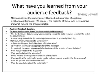 What have you learned from your
            audience feedback? Irving Sewell
     After completing the documentary I handed out a number of audience
     feedback questionnaires (25 people). The majority of the results were positive
     and what me and the group expected.
•   Audience Feedback Questions
•   (by Arun Bhullar, Irving Sewell, Reshayl Anjum and Kamran Ali)
•   · Was the 5 minutes documentary was interesting enough to make you want to watch the rest of
    the documentary?
•   · Are there any parts of the documentary that stood out or you really liked? E.g.
•   interviews, Music, message etc. Explain why?
•   · Is there anything you didn’t like about it? Explain Why?
•   · Do you think the music was appropriate for the message?
•   · Do you think the expert interviews helped reinforced the severity of cyber bullying?
•   · What was good about the magazine?
•   · What was bad about the Magazine?
•   · Would you buy the magazine on the basis of the article
•   · After watching the radio trailer would you be inclined to want to watch the documentary?
•   · What did you like about the radio trailer?
•   · What did you dislike about the radio trailer?
 