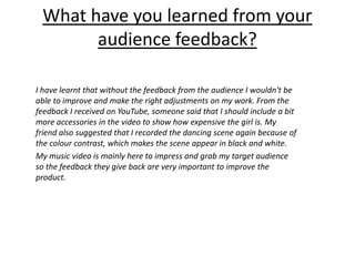 What have you learned from your
audience feedback?
I have learnt that without the feedback from the audience I wouldn't be
able to improve and make the right adjustments on my work. From the
feedback I received on YouTube, someone said that I should include a bit
more accessories in the video to show how expensive the girl is. My
friend also suggested that I recorded the dancing scene again because of
the colour contrast, which makes the scene appear in black and white.
My music video is mainly here to impress and grab my target audience
so the feedback they give back are very important to improve the
product.
 