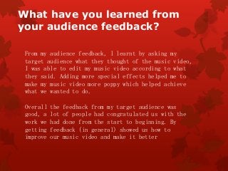 What have you learned from
your audience feedback?
From my audience feedback, I learnt by asking my
target audience what they thought of the music video,
I was able to edit my music video according to what
they said. Adding more special effects helped me to
make my music video more poppy which helped achieve
what we wanted to do.
Overall the feedback from my target audience was
good, a lot of people had congratulated us with the
work we had done from the start to beginning. By
getting feedback (in general) showed us how to
improve our music video and make it better
 
